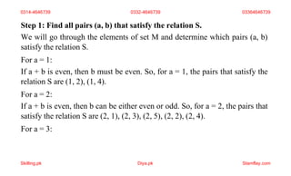Step 1: Find all pairs (a, b) that satisfy the relation S.
We will go through the elements of set M and determine which pairs (a, b)
satisfy the relation S.
For a = 1:
If a + b is even, then b must be even. So, for a = 1, the pairs that satisfy the
relation S are (1, 2), (1, 4).
For a = 2:
If a + b is even, then b can be either even or odd. So, for a = 2, the pairs that
satisfy the relation S are (2, 1), (2, 3), (2, 5), (2, 2), (2, 4).
For a = 3:
0314-4646739 0332-4646739 03364646739
Skilling.pk Diya.pk Stamflay.com
 
