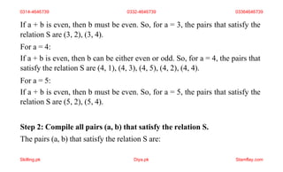 If a + b is even, then b must be even. So, for a = 3, the pairs that satisfy the
relation S are (3, 2), (3, 4).
For a = 4:
If a + b is even, then b can be either even or odd. So, for a = 4, the pairs that
satisfy the relation S are (4, 1), (4, 3), (4, 5), (4, 2), (4, 4).
For a = 5:
If a + b is even, then b must be even. So, for a = 5, the pairs that satisfy the
relation S are (5, 2), (5, 4).
Step 2: Compile all pairs (a, b) that satisfy the relation S.
The pairs (a, b) that satisfy the relation S are:
0314-4646739 0332-4646739 03364646739
Skilling.pk Diya.pk Stamflay.com
 