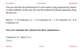 You can calculate the determinant of a 4x4 matrix using expansion by minors
or other methods. In this case, let's use the method of cofactor expansion along
the top row:
Det(A) = 5 X Cofactor(1,1) - 1 X Cofactor(1,2) + 2 X Cofactor(1,3) - 0 X
Cofactor(1,4)
Now, let's calculate the cofactors for these submatrices:
Cofactor(1,1) = Det(| 2 5 1 |
| 2 0 1 |
0314-4646739 0332-4646739 03364646739
Skilling.pk Diya.pk Stamflay.com
 