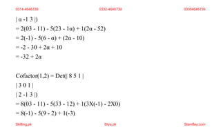 | α -1 3 |)
= 2(03 - 11) - 5(23 - 1α) + 1(2α - 52)
= 2(-1) - 5(6 - α) + (2α - 10)
= -2 - 30 + 2α + 10
= -32 + 2α
Cofactor(1,2) = Det(| 8 5 1 |
| 3 0 1 |
| 2 -1 3 |)
= 8(03 - 11) - 5(33 - 12) + 1(3X(-1) - 2X0)
= 8(-1) - 5(9 - 2) + 1(-3)
0314-4646739 0332-4646739 03364646739
Skilling.pk Diya.pk Stamflay.com
 