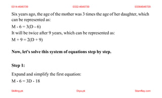 Six years ago, the age of the mother was 3 times the age of her daughter, which
can be represented as:
M - 6 = 3(D - 6)
It will be twice after 9 years, which can be represented as:
M + 9 = 2(D + 9)
Now, let's solve this system of equations step by step.
Step 1:
Expand and simplify the first equation:
M - 6 = 3D - 18
0314-4646739 0332-4646739 03364646739
Skilling.pk Diya.pk Stamflay.com
 