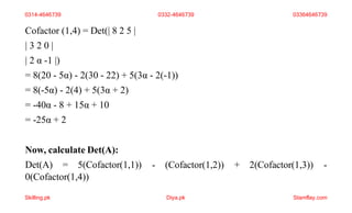Cofactor (1,4) = Det(| 8 2 5 |
| 3 2 0 |
| 2 α -1 |)
= 8(20 - 5α) - 2(30 - 22) + 5(3α - 2(-1))
= 8(-5α) - 2(4) + 5(3α + 2)
= -40α - 8 + 15α + 10
= -25α + 2
Now, calculate Det(A):
Det(A) = 5(Cofactor(1,1))
0(Cofactor(1,4))
- (Cofactor(1,2)) + 2(Cofactor(1,3)) -
0314-4646739 0332-4646739 03364646739
Skilling.pk Diya.pk Stamflay.com
 
