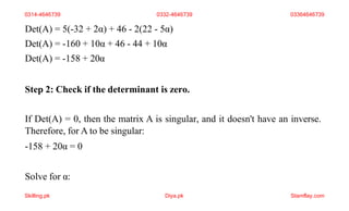 Det(A) = 5(-32 + 2α) + 46 - 2(22 - 5α)
Det(A) = -160 + 10α + 46 - 44 + 10α
Det(A) = -158 + 20α
Step 2: Check if the determinant is zero.
If Det(A) = 0, then the matrix A is singular, and it doesn't have an inverse.
Therefore, for A to be singular:
-158 + 20α = 0
Solve for α:
0314-4646739 0332-4646739 03364646739
Skilling.pk Diya.pk Stamflay.com
 