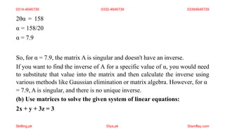 20α = 158
α = 158/20
α = 7.9
So, for α = 7.9, the matrix A is singular and doesn't have an inverse.
If you want to find the inverse of A for a specific value of α, you would need
to substitute that value into the matrix and then calculate the inverse using
various methods like Gaussian elimination or matrix algebra. However, for α
= 7.9, A is singular, and there is no unique inverse.
(b) Use matrices to solve the given system of linear equations:
2x + y + 3z = 3
0314-4646739 0332-4646739 03364646739
Skilling.pk Diya.pk Stamflay.com
 