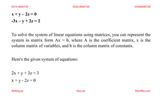 x + y – 2z = 0
-3x – y + 2z = 2
To solve the system of linear equations using matrices, you can represent the
system in matrix form Ax = b, where A is the coefficient matrix, x is the
column matrix of variables, and b is the column matrix of constants.
Here's the given system of equations:
2x + y + 3z = 3
x + y - 2z = 0
0314-4646739 0332-4646739 03364646739
Skilling.pk Diya.pk Stamflay.com
 
