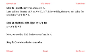 Step 1: Find the inverse of matrix A.
Let's call the inverse of A as A^(-1). If A is invertible, then you can solve for
x using x = A^(-1) X b.
Step 2: Multiply both sides by A^(-1):
x = A^(-1) X b
Now, we need to find the inverse of matrix A.
Step 3: Calculate the inverse of A.
0314-4646739 0332-4646739 03364646739
Skilling.pk Diya.pk Stamflay.com
 