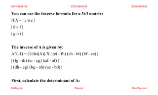 You can use the inverse formula for a 3x3 matrix:
If A = | a b c |
| d e f |
| g h i |
The inverse of A is given by:
A^(-1) = (1/det(A)) X | (ei - fh) (ch - bi) (bf - ce) |
| (fg - di) (ai - cg) (cd - af) |
| (dh - eg) (bg - ah) (ae - bd) |
First, calculate the determinant of A:
0314-4646739 0332-4646739 03364646739
Skilling.pk Diya.pk Stamflay.com
 