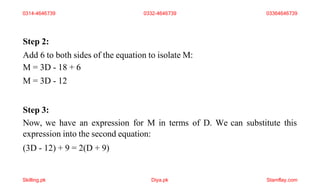 Step 2:
Add 6 to both sides of the equation to isolate M:
M = 3D - 18 + 6
M = 3D - 12
Step 3:
Now, we have an expression for M in terms of D. We can substitute this
expression into the second equation:
(3D - 12) + 9 = 2(D + 9)
0314-4646739 0332-4646739 03364646739
Skilling.pk Diya.pk Stamflay.com
 