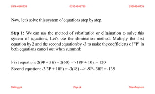 Now, let's solve this system of equations step by step.
Step 1: We can use the method of substitution or elimination to solve this
system of equations. Let's use the elimination method. Multiply the first
equation by 2 and the second equation by -3 to make the coefficients of "P" in
both equations cancel out when summed:
First equation: 2(9P + 5E) = 2(60) --> 18P + 10E = 120
Second equation: -3(3P + 10E) = -3(45) --> -9P - 30E = -135
0314-4646739 0332-4646739 03364646739
Skilling.pk Diya.pk Stamflay.com
 