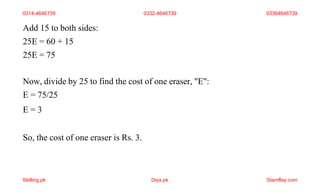 Add 15 to both sides:
25E = 60 + 15
25E = 75
Now, divide by 25 to find the cost of one eraser, "E":
E = 75/25
E = 3
So, the cost of one eraser is Rs. 3.
0314-4646739 0332-4646739 03364646739
Skilling.pk Diya.pk Stamflay.com
 