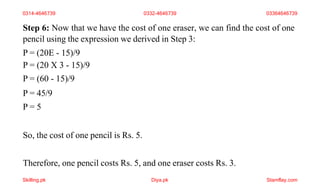 Step 6: Now that we have the cost of one eraser, we can find the cost of one
pencil using the expression we derived in Step 3:
P = (20E - 15)/9
P = (20 X 3 - 15)/9
P = (60 - 15)/9
P = 45/9
P = 5
So, the cost of one pencil is Rs. 5.
Therefore, one pencil costs Rs. 5, and one eraser costs Rs. 3.
0314-4646739 0332-4646739 03364646739
Skilling.pk Diya.pk Stamflay.com
 