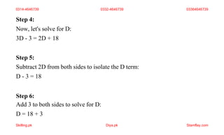 Step 4:
Now, let's solve for D:
3D - 3 = 2D + 18
Step 5:
Subtract 2D from both sides to isolate the D term:
D - 3 = 18
Step 6:
Add 3 to both sides to solve for D:
D = 18 + 3
0314-4646739 0332-4646739 03364646739
Skilling.pk Diya.pk Stamflay.com
 