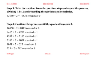 Step 3: Take the quotient from the previous step and repeat the process,
dividing it by 2 and recording the quotient and remainder.
33660 ÷ 2 = 16830 remainder 0
Step 4: Continue this process until the quotient becomes 0.
16830 ÷ 2 = 8415 remainder 0
8415 ÷ 2 = 4207 remainder 1
4207 ÷ 2 = 2103 remainder 1
2103 ÷ 2 = 1051 remainder 1
1051 ÷ 2 = 525 remainder 1
525 ÷ 2 = 262 remainder 1
0314-4646739 0332-4646739 03364646739
Skilling.pk Diya.pk Stamflay.com
 