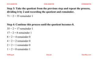 Step 3: Take the quotient from the previous step and repeat the process,
dividing it by 2 and recording the quotient and remainder.
71 ÷ 2 = 35 remainder 1
Step 4: Continue this process until the quotient becomes 0.
35 ÷ 2 = 17 remainder 1
17 ÷ 2 = 8 remainder 1
8 ÷ 2 = 4 remainder 0
4 ÷ 2 = 2 remainder 0
2 ÷ 2 = 1 remainder 0
1 ÷ 2 = 0 remainder 1
0314-4646739 0332-4646739 03364646739
Skilling.pk Diya.pk Stamflay.com
 