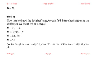 D = 21
Step 7:
Now that we know the daughter's age, we can find the mother's age using the
expression we found for M in step 2:
M = 3D - 12
M = 3(21) - 12
M = 63 - 12
M = 51
So, the daughter is currently 21 years old, and the mother is currently 51 years
old.
0314-4646739 0332-4646739 03364646739
Skilling.pk Diya.pk Stamflay.com
 
