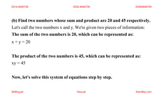 (b) Find two numbers whose sum and product are 20 and 45 respectively.
Let's call the two numbers x and y. We're given two pieces of information:
The sum of the two numbers is 20, which can be represented as:
x + y = 20
The product of the two numbers is 45, which can be represented as:
xy = 45
Now, let's solve this system of equations step by step.
0314-4646739 0332-4646739 03364646739
Skilling.pk Diya.pk Stamflay.com
 