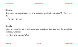Step 4:
Rearrange the equation to get it in standard quadratic form (ax^2 + bx + c =
0):
x^2 - 20x + 45 = 0
Step 5:
Now, we need to solve this quadratic equation. You can use the quadratic
formula, which is:
x = (-b ± √(b² - 4ac)) / (2a)
0314-4646739 0332-4646739 03364646739
Skilling.pk Diya.pk Stamflay.com
 
