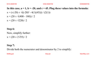 In this case, a = 1, b = -20, and c = 45. Plug these values into the formula:
x = (-(-20) ± √((-20)² - 4(1)(45))) / (2(1))
x = (20 ± √(400 - 180)) / 2
x = (20 ± √220) / 2
Step 6:
Now, simplify further:
x = (20 ± 2√55) / 2
Step 7:
Divide both the numerator and denominator by 2 to simplify:
0314-4646739 0332-4646739 03364646739
Skilling.pk Diya.pk Stamflay.com
 