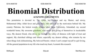 0314-4646739 0336-4646739 0332-4646739
1
Binomial Distribution
ACKNOWLEDGEMENTS
This postulation is devoted to: The Allah, my Creator and my Master, and envoy,
Mohammed (May Allah favor and give him), who showed us the motivation behind life. My
country Pakistan, the hottest womb; Allama Iqbal Open University, Islamabad; my second
wonderful home; My awesome guardians, who never quit giving of themselves in incalculable
ways, My dearest friend, who drives me through the valley of dimness with light of trust and
support, My cherished siblings and sisters; especially my dearest sibling, who remains by me
when things look disheartening, My beloved Parents: whom I can't compel myself to quit loving.
All the general population in my life who touch my heart, I commit this research.
Skilling.pk Diya.pk Stamflay.com
 