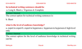 In technical writing sentences should be
a. Long b. Short c. Vigorous d. Complete
Correct Answer
The correct option for technical writing sentences is:
b. Short
what is the level of audience knowledge?
a. expert to expert b. expert to layperson c. layperson to layperson d. high level
only
Correct Answer
The correct option for the level of audience knowledge in technical writing
can be:
0314-4646739 0336-4646739
Skilling.pk Diya.pk Stamflay.com
0332-4646739
 