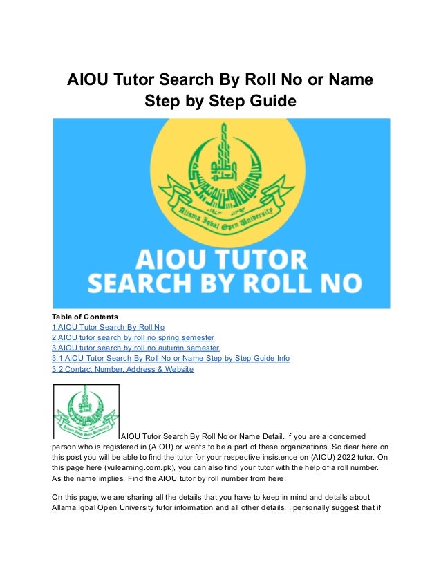 AIOU Tutor Search By Roll No or Name
Step by Step Guide
Table of Contents
1 AIOU Tutor Search By Roll No
2 AIOU tutor search by roll no spring semester
3 AIOU tutor search by roll no autumn semester
3.1 AIOU Tutor Search By Roll No or Name Step by Step Guide Info
3.2 Contact Number, Address & Website
AIOU Tutor Search By Roll No or Name Detail. If you are a concerned
person who is registered in (AIOU) or wants to be a part of these organizations. So dear here on
this post you will be able to find the tutor for your respective insistence on (AIOU) 2022 tutor. On
this page here (vulearning.com.pk), you can also find your tutor with the help of a roll number.
As the name implies. Find the AIOU tutor by roll number from here.
On this page, we are sharing all the details that you have to keep in mind and details about
Allama Iqbal Open University tutor information and all other details. I personally suggest that if
 