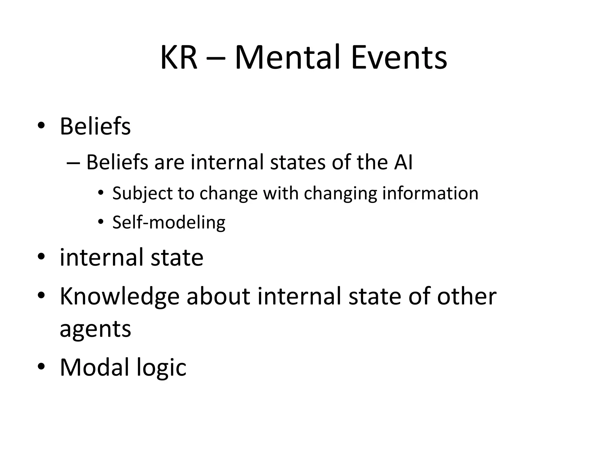 KR – Mental Events
• Beliefs
  – Beliefs are internal states of the AI
     • Subject to change with changing information
     • Self-modeling
• internal state
• Knowledge about internal state of other
  agents
• Modal logic
 