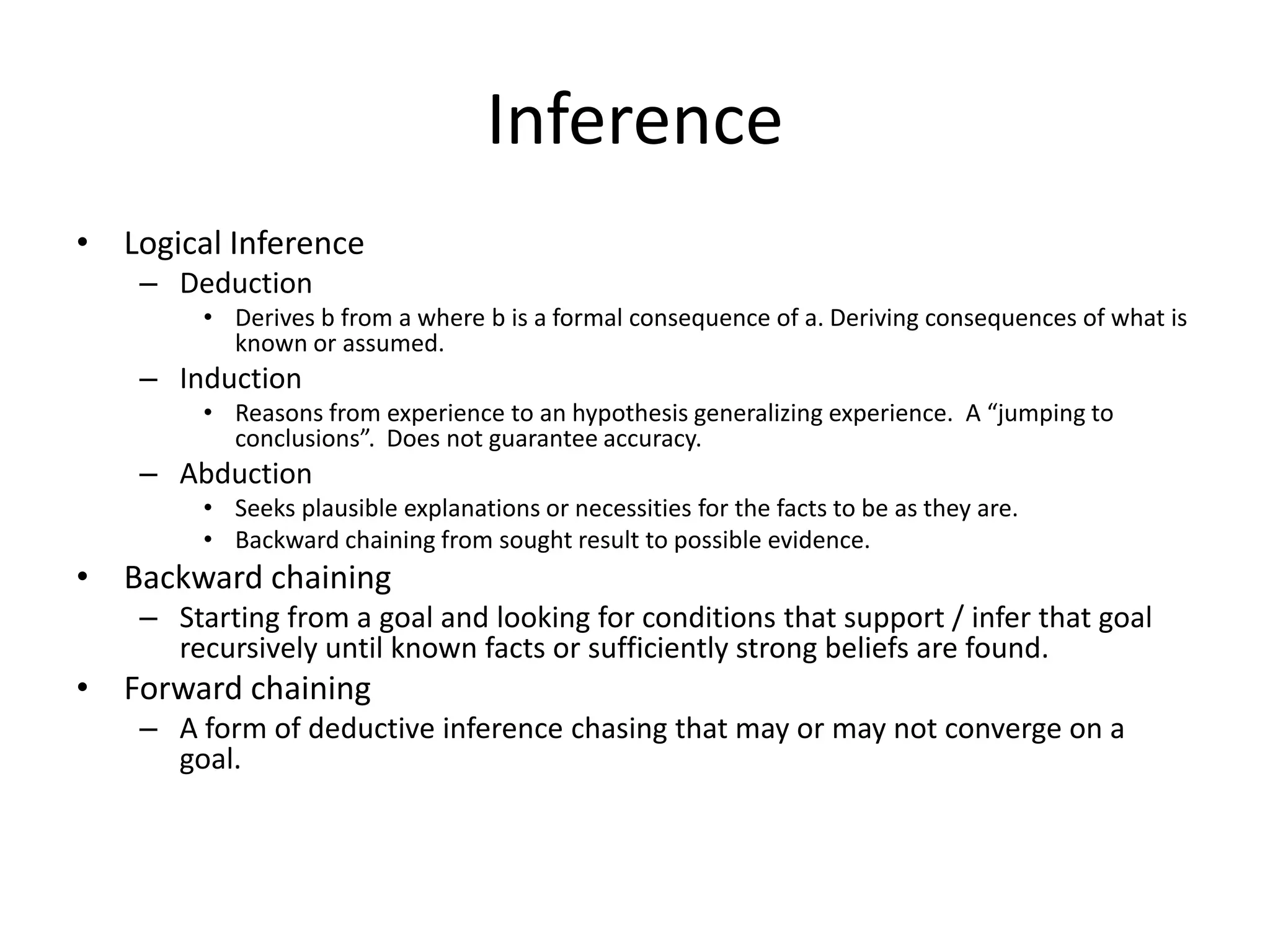 Inference
• Logical Inference
    – Deduction
         • Derives b from a where b is a formal consequence of a. Deriving consequences of what is
           known or assumed.
    – Induction
         • Reasons from experience to an hypothesis generalizing experience. A “jumping to
           conclusions”. Does not guarantee accuracy.
    – Abduction
         • Seeks plausible explanations or necessities for the facts to be as they are.
         • Backward chaining from sought result to possible evidence.
• Backward chaining
    – Starting from a goal and looking for conditions that support / infer that goal
      recursively until known facts or sufficiently strong beliefs are found.
• Forward chaining
    – A form of deductive inference chasing that may or may not converge on a
      goal.
 