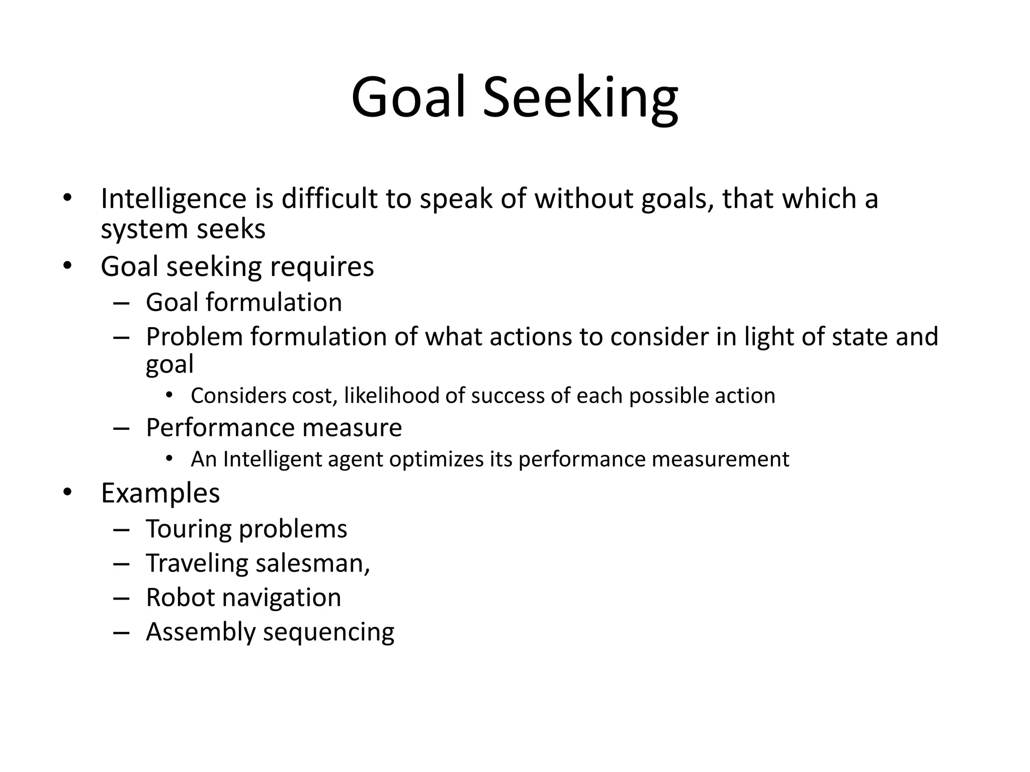 Goal Seeking
• Intelligence is difficult to speak of without goals, that which a
  system seeks
• Goal seeking requires
    – Goal formulation
    – Problem formulation of what actions to consider in light of state and
      goal
         • Considers cost, likelihood of success of each possible action
    – Performance measure
         • An Intelligent agent optimizes its performance measurement
• Examples
    –   Touring problems
    –   Traveling salesman,
    –   Robot navigation
    –   Assembly sequencing
 