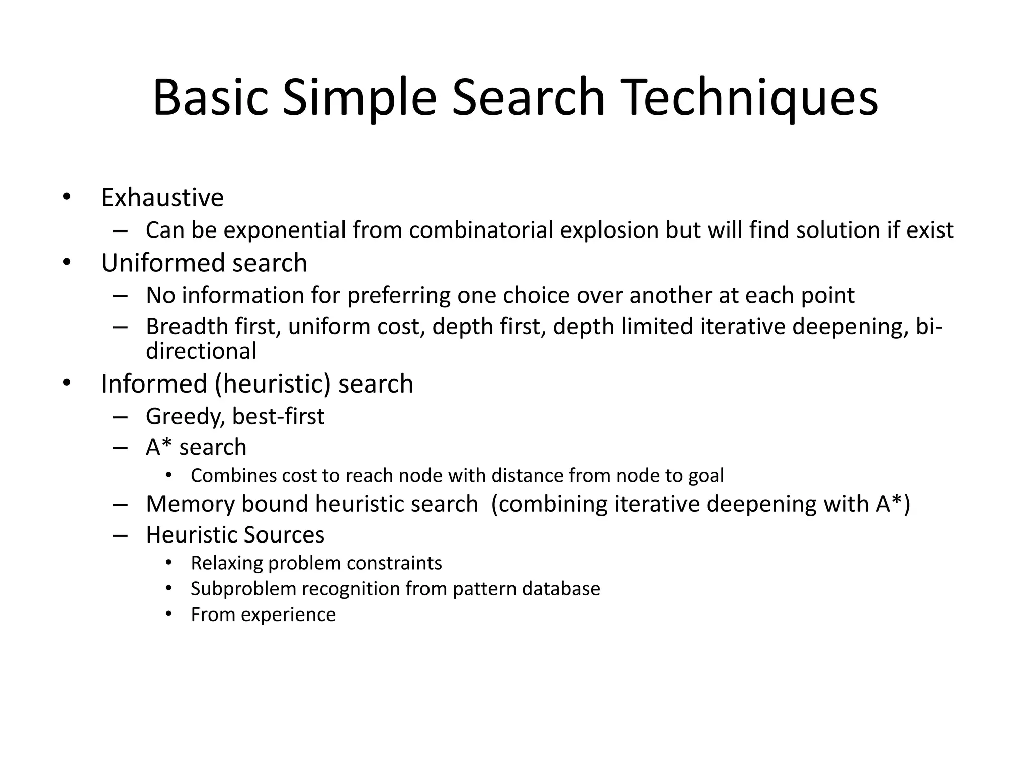 Basic Simple Search Techniques
• Exhaustive
    – Can be exponential from combinatorial explosion but will find solution if exist
• Uniformed search
    – No information for preferring one choice over another at each point
    – Breadth first, uniform cost, depth first, depth limited iterative deepening, bi-
      directional
• Informed (heuristic) search
    – Greedy, best-first
    – A* search
         • Combines cost to reach node with distance from node to goal
    – Memory bound heuristic search (combining iterative deepening with A*)
    – Heuristic Sources
         • Relaxing problem constraints
         • Subproblem recognition from pattern database
         • From experience
 