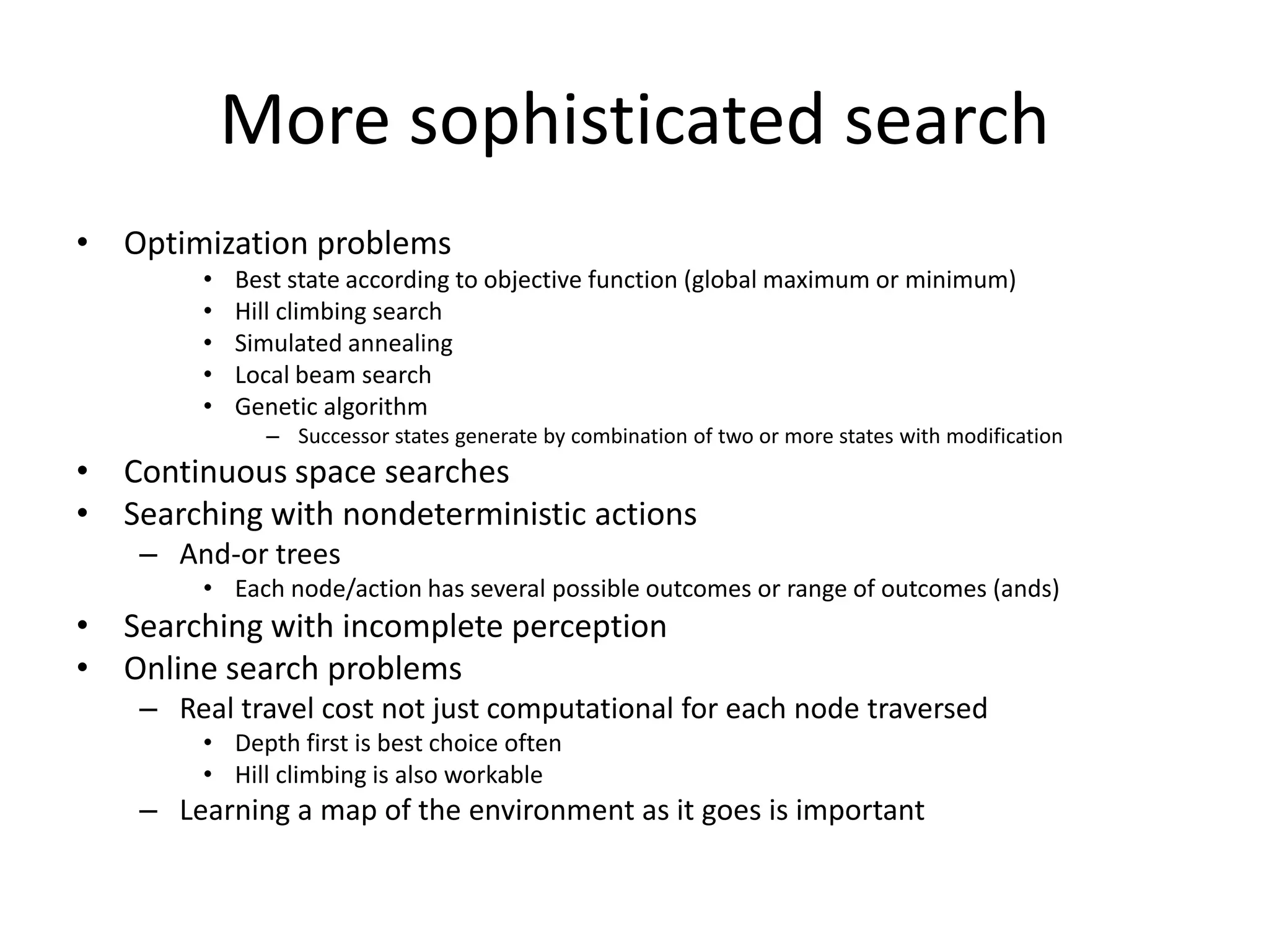 More sophisticated search
• Optimization problems
        •   Best state according to objective function (global maximum or minimum)
        •   Hill climbing search
        •   Simulated annealing
        •   Local beam search
        •   Genetic algorithm
              – Successor states generate by combination of two or more states with modification
• Continuous space searches
• Searching with nondeterministic actions
    – And-or trees
        • Each node/action has several possible outcomes or range of outcomes (ands)
• Searching with incomplete perception
• Online search problems
    – Real travel cost not just computational for each node traversed
        • Depth first is best choice often
        • Hill climbing is also workable
    – Learning a map of the environment as it goes is important
 