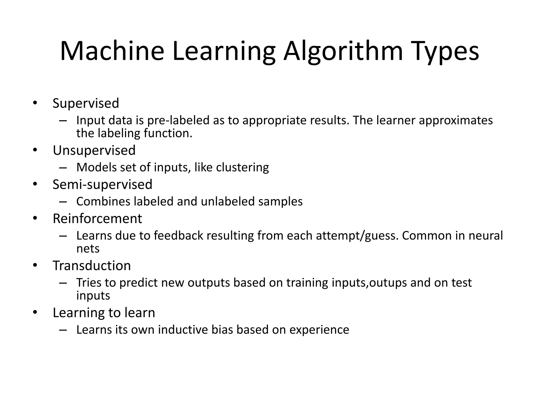Machine Learning Algorithm Types
• Supervised
    – Input data is pre-labeled as to appropriate results. The learner approximates
      the labeling function.
• Unsupervised
    – Models set of inputs, like clustering
• Semi-supervised
    – Combines labeled and unlabeled samples
• Reinforcement
    – Learns due to feedback resulting from each attempt/guess. Common in neural
      nets
• Transduction
    – Tries to predict new outputs based on training inputs,outups and on test
      inputs
• Learning to learn
    – Learns its own inductive bias based on experience
 