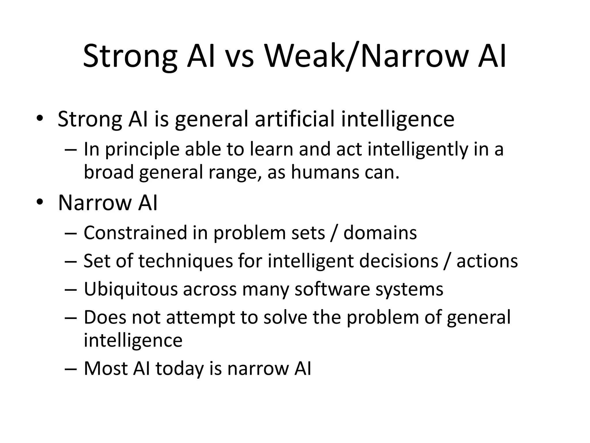 Strong AI vs Weak/Narrow AI
• Strong AI is general artificial intelligence
   – In principle able to learn and act intelligently in a
     broad general range, as humans can.
• Narrow AI
   – Constrained in problem sets / domains
   – Set of techniques for intelligent decisions / actions
   – Ubiquitous across many software systems
   – Does not attempt to solve the problem of general
     intelligence
   – Most AI today is narrow AI
 