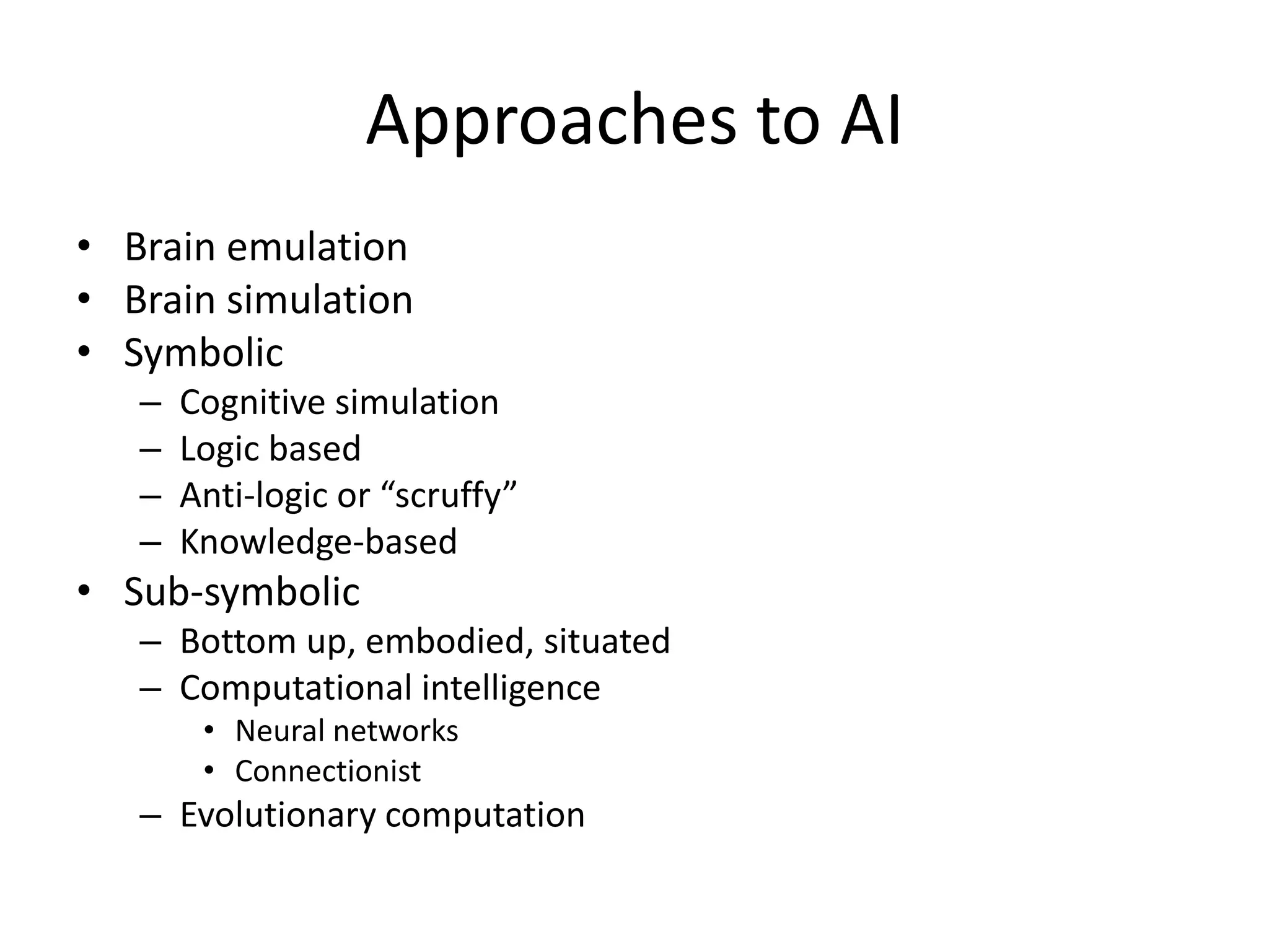Approaches to AI
• Brain emulation
• Brain simulation
• Symbolic
   –   Cognitive simulation
   –   Logic based
   –   Anti-logic or “scruffy”
   –   Knowledge-based
• Sub-symbolic
   – Bottom up, embodied, situated
   – Computational intelligence
        • Neural networks
        • Connectionist
   – Evolutionary computation
 