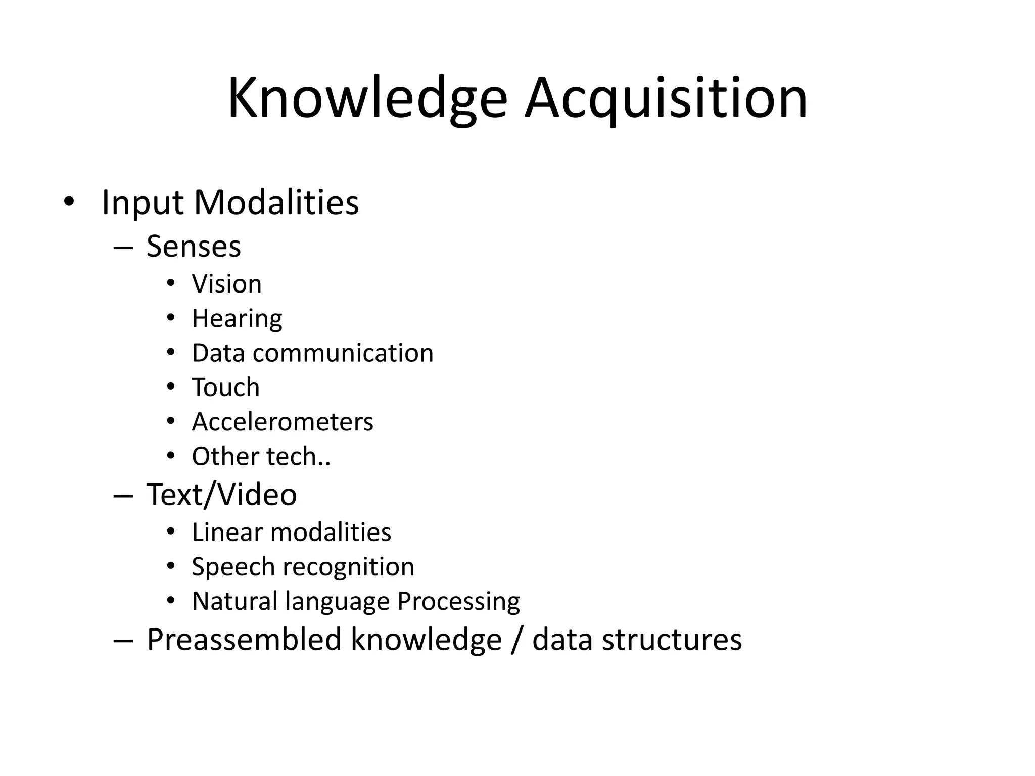Knowledge Acquisition
• Input Modalities
   – Senses
      •   Vision
      •   Hearing
      •   Data communication
      •   Touch
      •   Accelerometers
      •   Other tech..
   – Text/Video
      • Linear modalities
      • Speech recognition
      • Natural language Processing
   – Preassembled knowledge / data structures
 