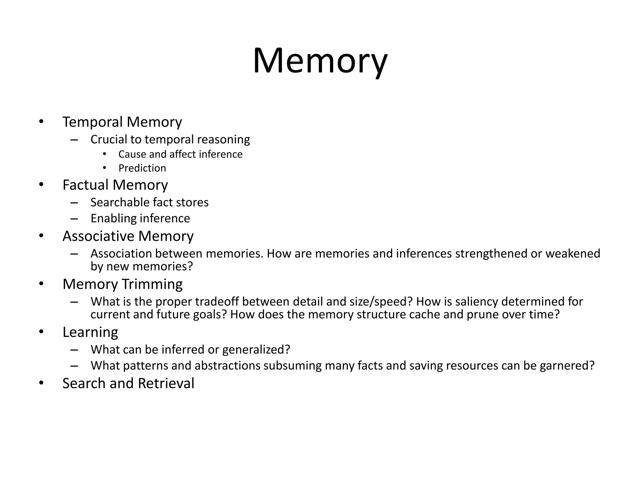 Memory
•   Temporal Memory
     – Crucial to temporal reasoning
          •    Cause and affect inference
          •    Prediction
•   Factual Memory
     – Searchable fact stores
     – Enabling inference
•   Associative Memory
     – Association between memories. How are memories and inferences strengthened or weakened
       by new memories?
•   Memory Trimming
     – What is the proper tradeoff between detail and size/speed? How is saliency determined for
       current and future goals? How does the memory structure cache and prune over time?
•   Learning
     – What can be inferred or generalized?
     – What patterns and abstractions subsuming many facts and saving resources can be garnered?
•   Search and Retrieval
 