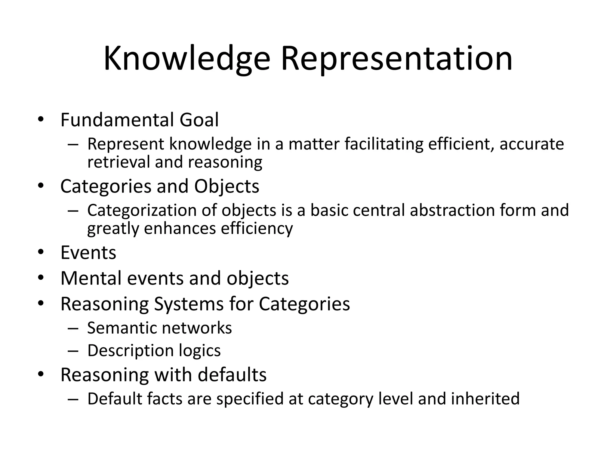 Knowledge Representation
• Fundamental Goal
   – Represent knowledge in a matter facilitating efficient, accurate
     retrieval and reasoning
• Categories and Objects
   – Categorization of objects is a basic central abstraction form and
     greatly enhances efficiency
• Events
• Mental events and objects
• Reasoning Systems for Categories
   – Semantic networks
   – Description logics
• Reasoning with defaults
   – Default facts are specified at category level and inherited
 