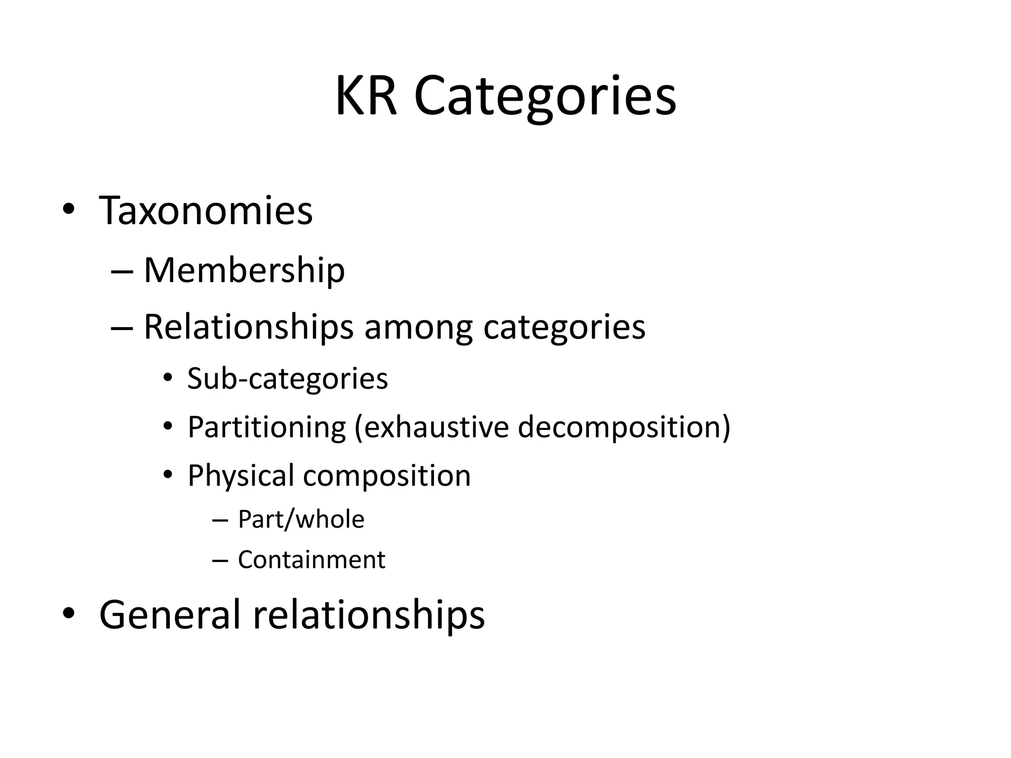 KR Categories
• Taxonomies
  – Membership
  – Relationships among categories
     • Sub-categories
     • Partitioning (exhaustive decomposition)
     • Physical composition
        – Part/whole
        – Containment

• General relationships
 
