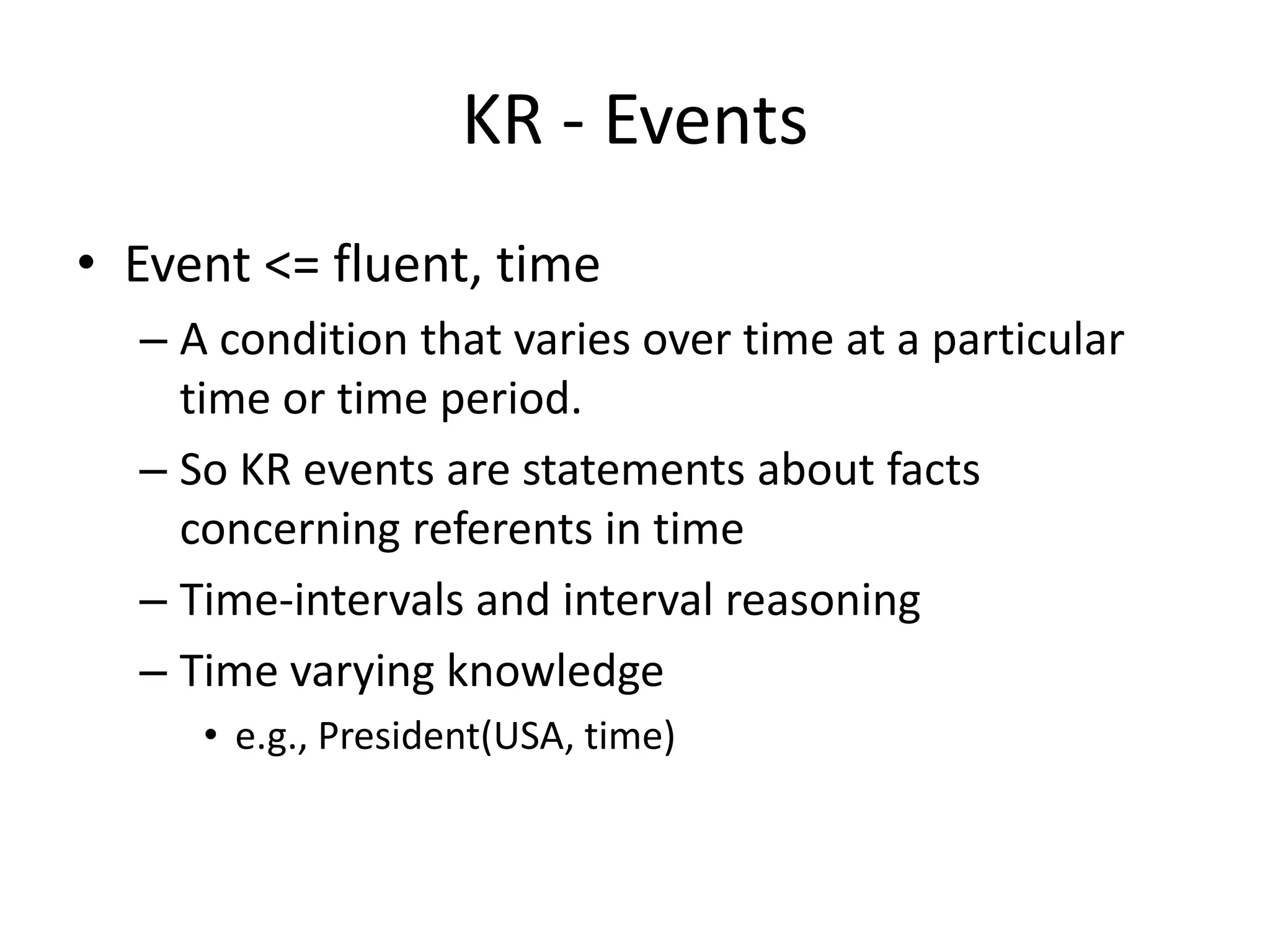 KR - Events
• Event <= fluent, time
  – A condition that varies over time at a particular
    time or time period.
  – So KR events are statements about facts
    concerning referents in time
  – Time-intervals and interval reasoning
  – Time varying knowledge
     • e.g., President(USA, time)
 