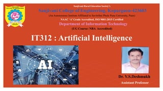 IT312 : Artificial Intelligence
Sanjivani Rural Education Society’s
Sanjivani College of Engineering, Kopargaon-423603
(An Autonomous Institute Affiliated to Savitribai Phule Pune University, Pune)
NAAC ‘A’ Grade Accredited, ISO 9001:2015 Certified
Department of Information Technology
(UG Course: NBA Accredited)
Dr. Y.S.Deshmukh
Assistant Professor
 