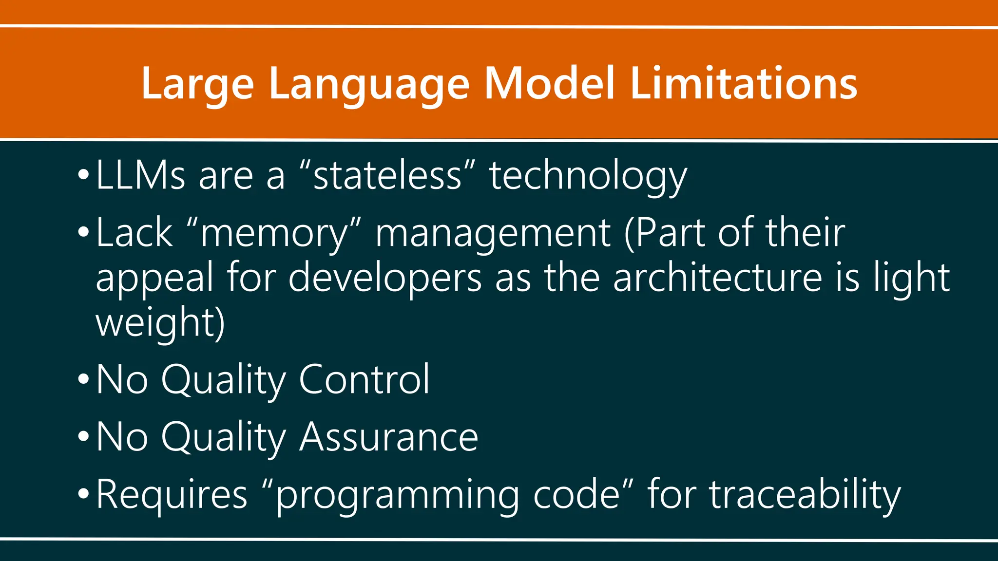 Large Language Model Limitations
•LLMs are a “stateless” technology
•Lack “memory” management (Part of their
appeal for developers as the architecture is light
weight)
•No Quality Control
•No Quality Assurance
•Requires “programming code” for traceability
 