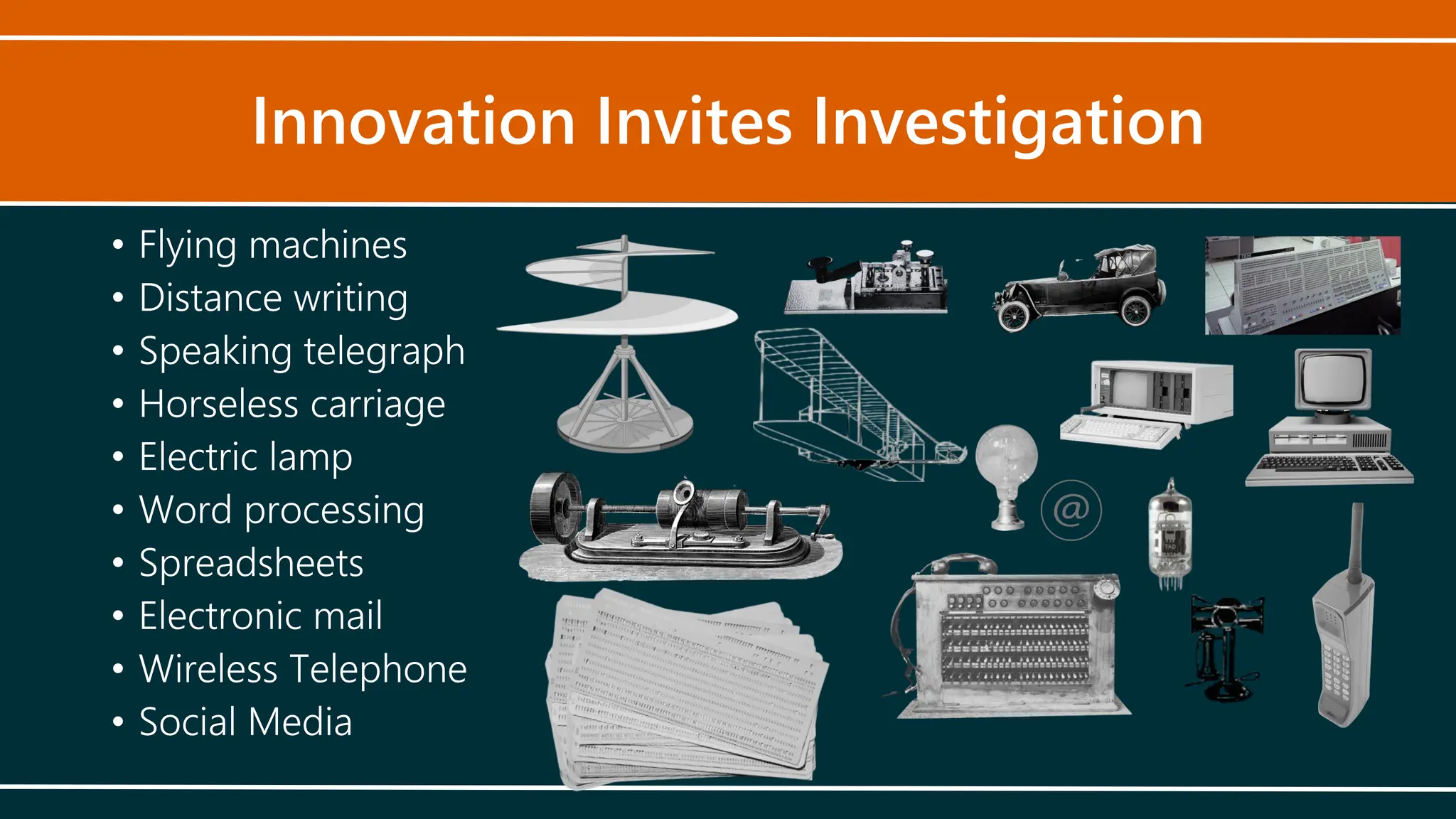 Innovation Invites Investigation
• Flying machines
• Distance writing
• Speaking telegraph
• Horseless carriage
• Electric lamp
• Word processing
• Spreadsheets
• Electronic mail
• Wireless Telephone
• Social Media
 