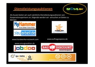 Als Zusatz bieten wir auch sämtliche Dienstleistungsauktionen von
Kooperationspartnern an, folgende werden wir versuchen an bieten zu
können:




  www.handwerkernetzwerk.com              www.auftragsexpress.de

     www.umzugsauktion.de
 