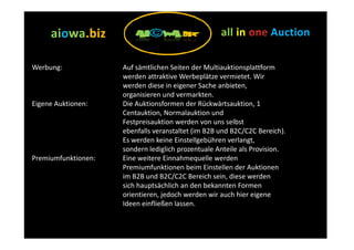aiowa.biz
     aiowa.biz                                      all in          Auction

Werbung:             Auf sämtlichen Seiten der Multiauktionsplattform
                     werden attraktive Werbeplätze vermietet. Wir
                     werden diese in eigener Sache anbieten,
                     organisieren und vermarkten.
Eigene Auktionen:    Die Auktionsformen der Rückwärtsauktion, 1
                     Centauktion, Normalauktion und
                     Festpreisauktion werden von uns selbst
                     ebenfalls veranstaltet (im B2B und B2C/C2C Bereich).
                     Es werden keine Einstellgebühren verlangt,
                     sondern lediglich prozentuale Anteile als Provision.
Premiumfunktionen:   Eine weitere Einnahmequelle werden
                     Premiumfunktionen beim Einstellen der Auktionen
                     im B2B und B2C/C2C Bereich sein, diese werden
                     sich hauptsächlich an den bekannten Formen
                     orientieren, jedoch werden wir auch hier eigene
                     Ideen einfließen lassen.
 