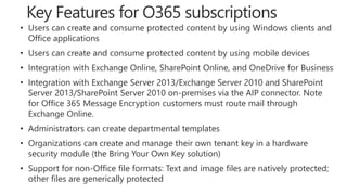 • Users can create and consume protected content by using Windows clients and
Office applications
• Users can create and consume protected content by using mobile devices
• Integration with Exchange Online, SharePoint Online, and OneDrive for Business
• Integration with Exchange Server 2013/Exchange Server 2010 and SharePoint
Server 2013/SharePoint Server 2010 on-premises via the AIP connector. Note
for Office 365 Message Encryption customers must route mail through
Exchange Online.
• Administrators can create departmental templates
• Organizations can create and manage their own tenant key in a hardware
security module (the Bring Your Own Key solution)
• Support for non-Office file formats: Text and image files are natively protected;
other files are generically protected
 
