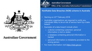 Notifiable Data Breaches (NDB) scheme in Australia
• Starting on 22nd February 2018
• Australian organisations are required to notify any
individuals likely to be at risk of serious harm by a data
breach.
• Examples of a data breach include when:
o a device containing customers’ personal
information is lost or stolen
o a database containing personal information is
hacked
o personal information is mistakenly provided to the
wrong person.
• For more information visit https://oaic.gov.au
 