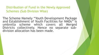 Distribution of Fund in the Newly Approved
Schemes (Sub Division Wise)
The Scheme Namely “Youth Development Package
and Establishment of Youth Facilities for NMDs” is
umbrella scheme which covers all Merged
Districts collectively. Hence no separate sub-
division allocation has been made.

 