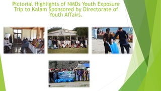 Pictorial Highlights of NMDs Youth Exposure
Trip to Kalam Sponsored by Directorate of
Youth Affairs.
 