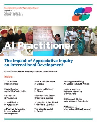 International Journal of Appreciative Inquiry
August 2011
Volume 13 Number 3
ISBN 978-1-907549-06-9




The Impact of Appreciative Inquiry
on International Development
Guest Editors: Mette Jacobsgaard and Irene Nørlund

Inside:
AI - A Global                          From Seed to Forest       Hearing and Valuing
Phenomenon                             in Liberia                All Voices in South Africa

Social Capital                         Dreams to Delivery        Letters from the
and MYRADA in India                    in Ghana                  Rainbow Planet in
                                                                 Sierra Leone
Embedded                               Friends of the Street
(E)Valuation                           Children in Zambia
                                                                 AI Research Notes
AI and Health                          Strengths of the Street   New research from India
in Kyrgyzstan                          Children in Uganda
                                                                 AI Resources
A Positive Revolution                  The Makalu Model          International Development
in International                       in Nepal
Development
 