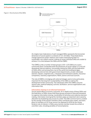 AI Practitioner Volume 13 Number 3 ISBN 978-1-907549-06-9                                                                                      August 2011


Figure 1: the structure of the CBOs                               Key
                                                                  CMRC Community managed resource center
                                                                  CBO Community-based organisation
                                                                  SAG  Self-help affinity group




                                                                                                           CMRC




                                                                       CBO Federation                                   CBO Federation




                                                             CBO                CBO               CBO             CBO       CBO          CBO




                                                                                                           SAGs

                                                 At a higher level, federations of well-managed CBOs represents the horizontal
                                                 dimension of social capital in a network of 15–20 SAGs. These federations
                                                 change oppressive power relations and create a level playing field in a
                                                 sustainable, non-violent manner, looking at issues individual SAGs are unable to
                                                 achieve. It is a link between the SAGs and the CMRC.

                                                 The CMRCs unite a number of base groups (100–120 CBOs) at a supra-
                                                 community level. It embodies both the dimension of social capital; it is not just
                                                 developing internal relations, horizontally linking the SAGs and the federation
                                                 of SAGs within and among them, but at the same time building bridges,
                                                 developing external links with government departments, private individuals
                                                 (doctors, lawyers, engineers etc.), industries and institutions (banks, insurance
                                                 companies), voluntary organisations, NGOs, donors and local councils.

                                                 The role of CMRCs in bridging with external linkages seems to be particularly
                                                 important for the long-term sustainability of the CBOs as well as the
                                                 development of the community. The individuals within the CMRCs assume
                                                 several roles: political lobbying, activists, facilitators, service organisations and
                                                 information hub.

                                                 Information sharing in an informal framework
                                                 Social capital affects economic outcomes. An in-depth study of these CBOs and
                                                 the federation of CBOs shows that these groups provide an informal framework
                                                 to organise information sharing, coordination of activities and collective decision
                                                 making. Information sharing by the members plays an important role in poverty
                                                 alleviation by facilitating easy access to credit. The CBO common fund is created
                                                 by the savings of the women members (they contribute every week), and loans
                                                 given to members at 24 % per annum (as opposed to 60% by the money
                                                 lenders) rate of interest. In SAGs every woman member knows the written or
                                                 unwritten rules, including penalties of noncompliance.




AIP August 11 Singh et al: India: Social Capital, AI and MYRADA                                                    More Articles at www.aipractitioner.com 19
 