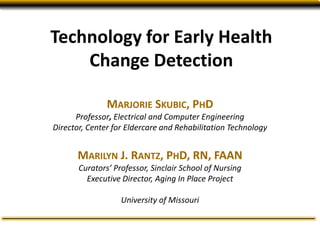 Technology for Early Health
Change Detection
MARJORIE SKUBIC, PHD
Professor, Electrical and Computer Engineering
Director, Center for Eldercare and Rehabilitation Technology
MARILYN J. RANTZ, PHD, RN, FAAN
Curators’ Professor, Sinclair School of Nursing
Executive Director, Aging In Place Project
University of Missouri
 